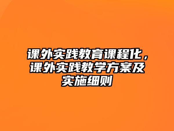 課外實(shí)踐教育課程化，課外實(shí)踐教學(xué)方案及實(shí)施細(xì)則