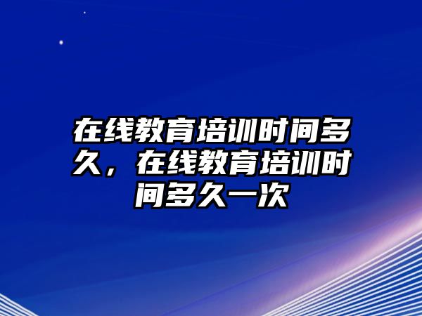 在線教育培訓(xùn)時間多久，在線教育培訓(xùn)時間多久一次