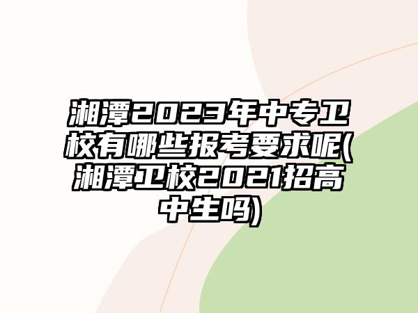 湘潭2023年中專衛(wèi)校有哪些報考要求呢(湘潭衛(wèi)校2021招高中生嗎)