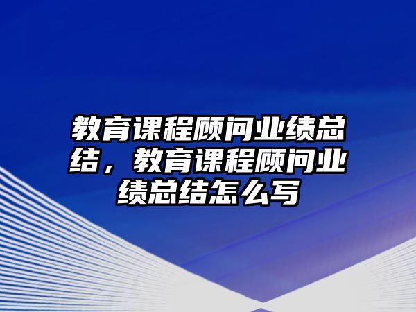 教育課程顧問業(yè)績總結(jié)，教育課程顧問業(yè)績總結(jié)怎么寫