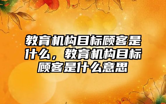 教育機構(gòu)目標顧客是什么，教育機構(gòu)目標顧客是什么意思