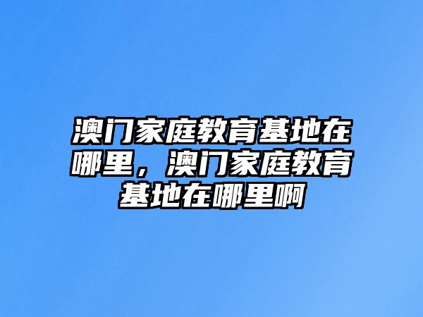 澳門家庭教育基地在哪里，澳門家庭教育基地在哪里啊