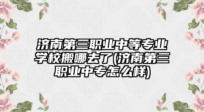 濟(jì)南第三職業(yè)中等專業(yè)學(xué)校搬哪去了(濟(jì)南第三職業(yè)中專怎么樣)