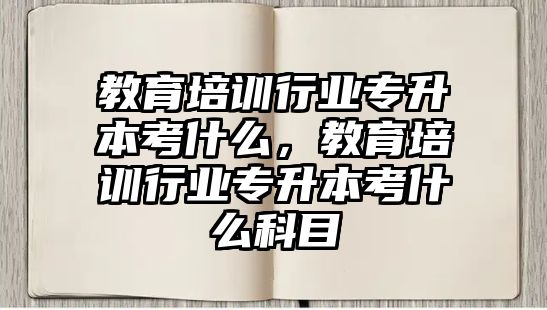 教育培訓行業(yè)專升本考什么，教育培訓行業(yè)專升本考什么科目