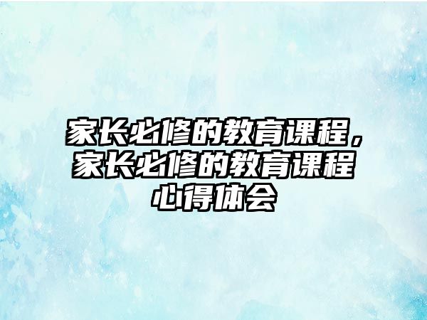 家長(zhǎng)必修的教育課程，家長(zhǎng)必修的教育課程心得體會(huì)