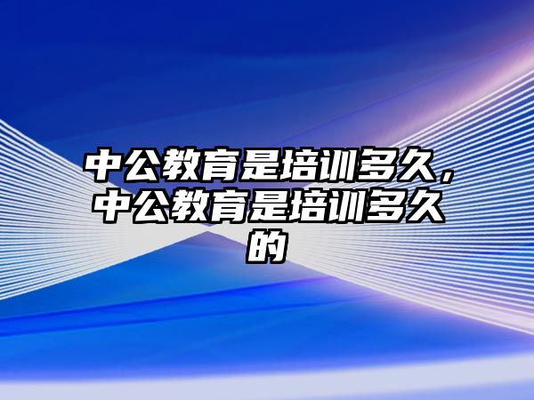 中公教育是培訓多久，中公教育是培訓多久的