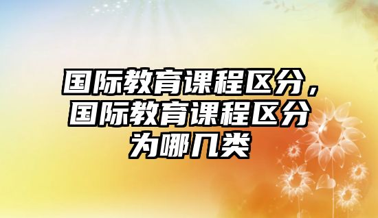 國(guó)際教育課程區(qū)分，國(guó)際教育課程區(qū)分為哪幾類