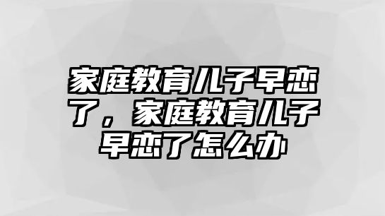 家庭教育兒子早戀了，家庭教育兒子早戀了怎么辦