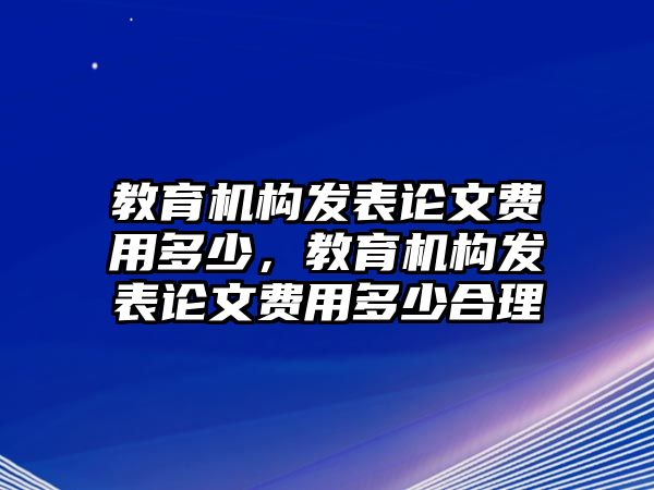 教育機(jī)構(gòu)發(fā)表論文費(fèi)用多少，教育機(jī)構(gòu)發(fā)表論文費(fèi)用多少合理