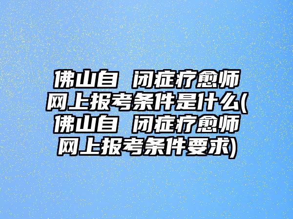 佛山自 閉癥療愈師網(wǎng)上報(bào)考條件是什么(佛山自 閉癥療愈師網(wǎng)上報(bào)考條件要求)