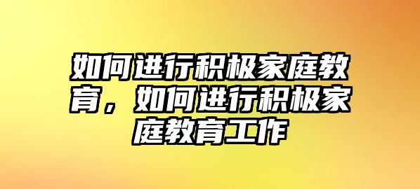 如何進行積極家庭教育，如何進行積極家庭教育工作