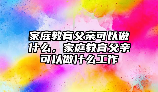 家庭教育父親可以做什么，家庭教育父親可以做什么工作