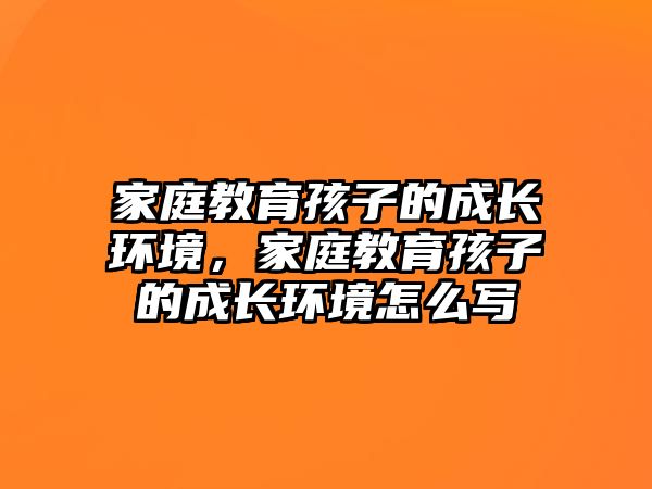 家庭教育孩子的成長(zhǎng)環(huán)境，家庭教育孩子的成長(zhǎng)環(huán)境怎么寫(xiě)