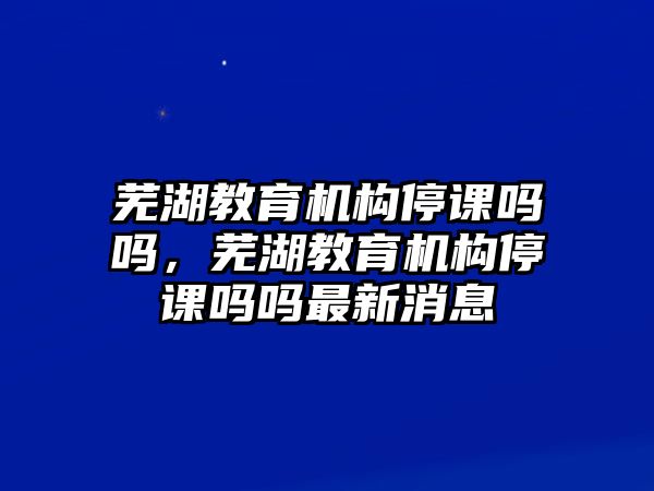 蕪湖教育機(jī)構(gòu)停課嗎嗎，蕪湖教育機(jī)構(gòu)停課嗎嗎最新消息