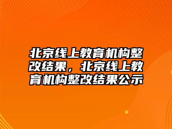 北京線上教育機(jī)構(gòu)整改結(jié)果，北京線上教育機(jī)構(gòu)整改結(jié)果公示