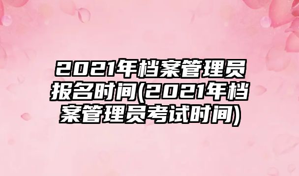 2021年檔案管理員報(bào)名時(shí)間(2021年檔案管理員考試時(shí)間)