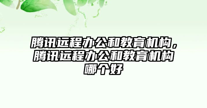 騰訊遠程辦公和教育機構(gòu)，騰訊遠程辦公和教育機構(gòu)哪個好