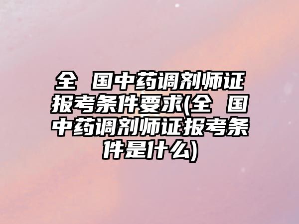 全 國中藥調(diào)劑師證報考條件要求(全 國中藥調(diào)劑師證報考條件是什么)