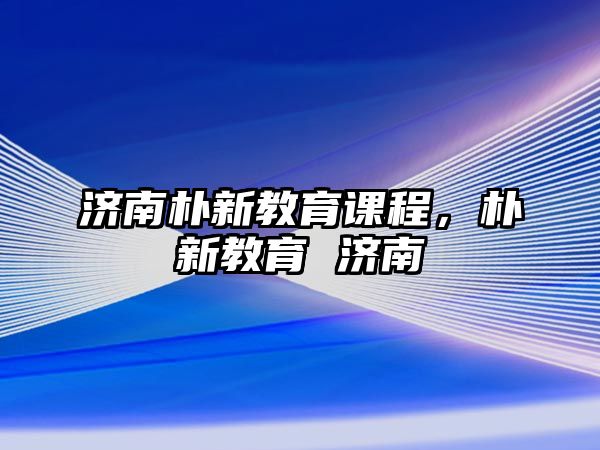 濟(jì)南樸新教育課程，樸新教育 濟(jì)南