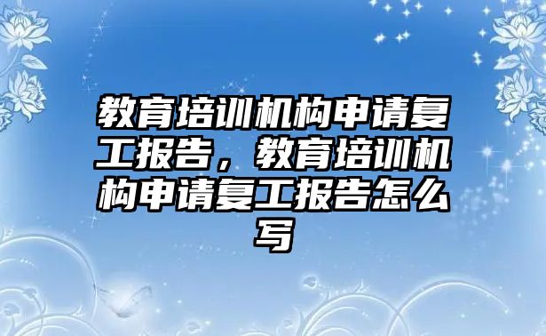 教育培訓(xùn)機構(gòu)申請復(fù)工報告，教育培訓(xùn)機構(gòu)申請復(fù)工報告怎么寫