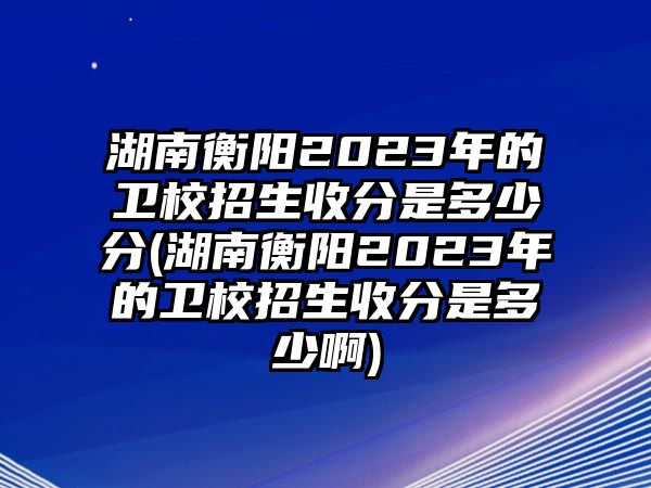 湖南衡陽2023年的衛(wèi)校招生收分是多少分(湖南衡陽2023年的衛(wèi)校招生收分是多少啊)