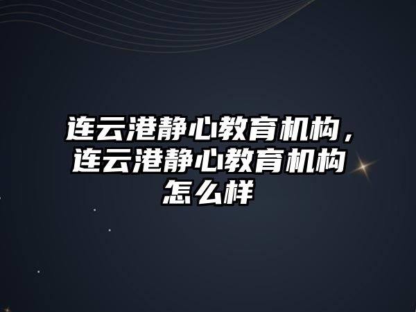 連云港靜心教育機構(gòu)，連云港靜心教育機構(gòu)怎么樣