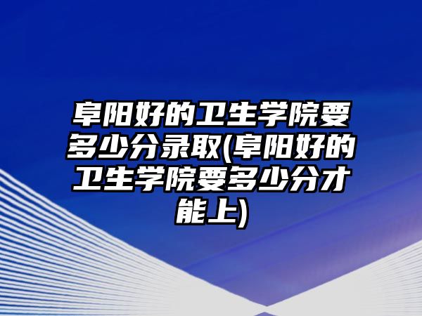 阜陽好的衛(wèi)生學院要多少分錄取(阜陽好的衛(wèi)生學院要多少分才能上)