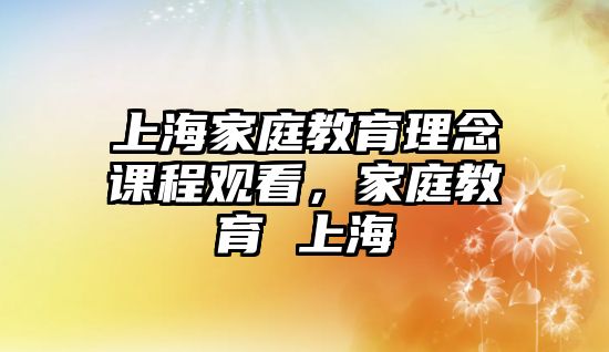 上海家庭教育理念課程觀看，家庭教育 上海