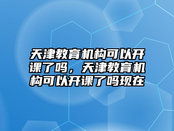 天津教育機構可以開課了嗎，天津教育機構可以開課了嗎現(xiàn)在