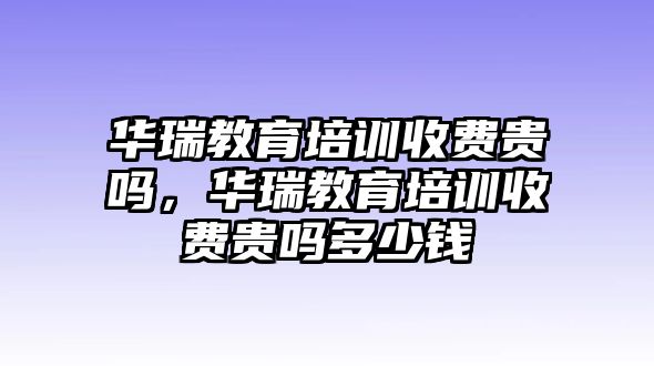 華瑞教育培訓收費貴嗎，華瑞教育培訓收費貴嗎多少錢