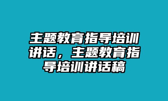 主題教育指導(dǎo)培訓(xùn)講話，主題教育指導(dǎo)培訓(xùn)講話稿