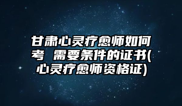 甘肅心靈療愈師如何考 需要條件的證書(心靈療愈師資格證)