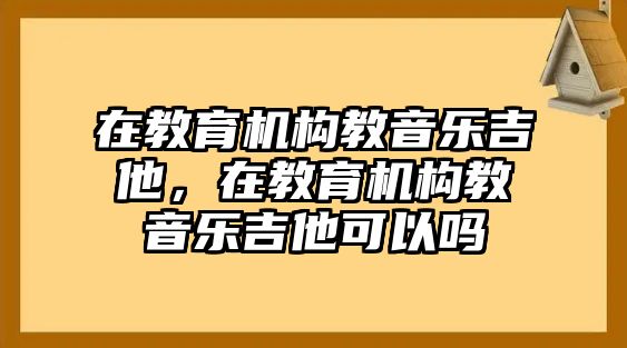 在教育機構(gòu)教音樂吉他，在教育機構(gòu)教音樂吉他可以嗎