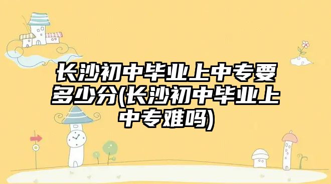 長沙初中畢業(yè)上中專要多少分(長沙初中畢業(yè)上中專難嗎)