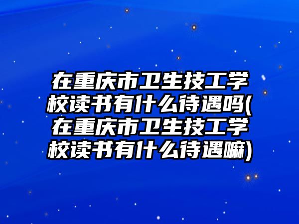 在重慶市衛(wèi)生技工學(xué)校讀書有什么待遇嗎(在重慶市衛(wèi)生技工學(xué)校讀書有什么待遇嘛)