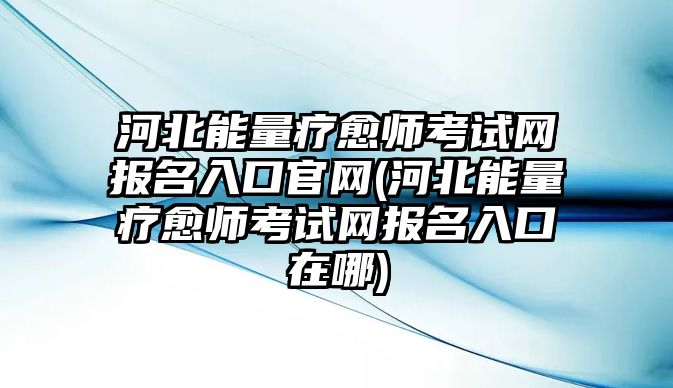 河北能量療愈師考試網(wǎng)報名入口官網(wǎng)(河北能量療愈師考試網(wǎng)報名入口在哪)