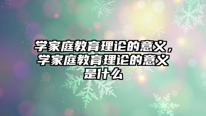 學家庭教育理論的意義，學家庭教育理論的意義是什么