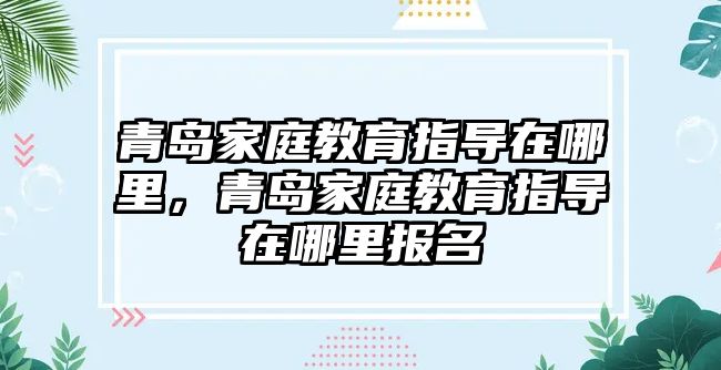 青島家庭教育指導(dǎo)在哪里，青島家庭教育指導(dǎo)在哪里報名