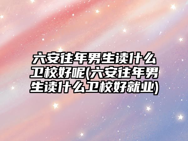 六安往年男生讀什么衛(wèi)校好呢(六安往年男生讀什么衛(wèi)校好就業(yè))