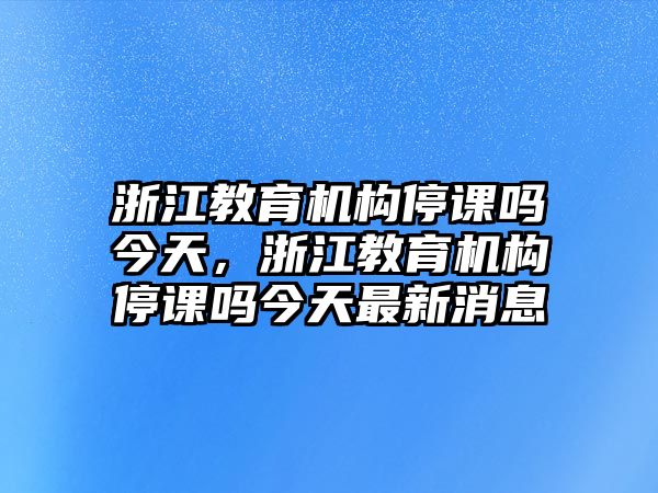 浙江教育機構(gòu)停課嗎今天，浙江教育機構(gòu)停課嗎今天最新消息