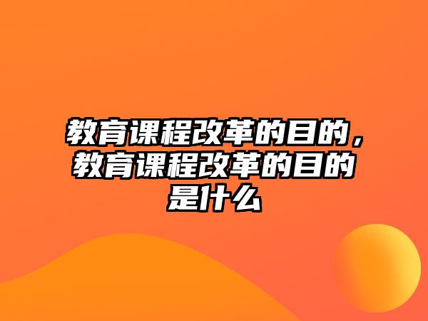 教育課程改革的目的，教育課程改革的目的是什么