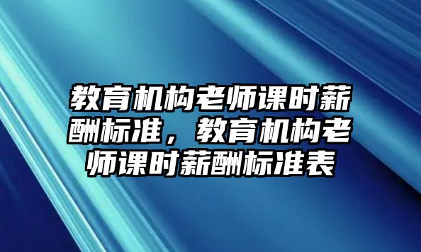 教育機(jī)構(gòu)老師課時(shí)薪酬標(biāo)準(zhǔn)，教育機(jī)構(gòu)老師課時(shí)薪酬標(biāo)準(zhǔn)表