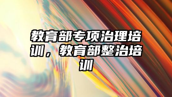 教育部專項治理培訓(xùn)，教育部整治培訓(xùn)