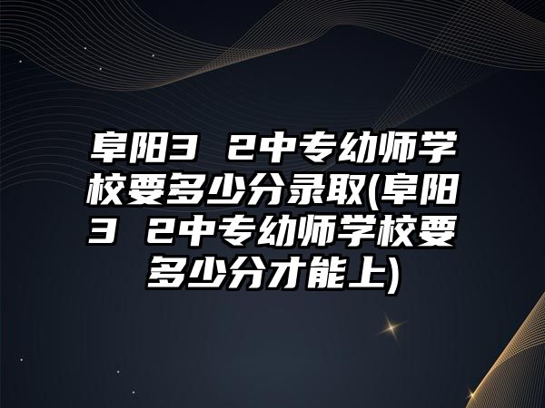 阜陽3 2中專幼師學校要多少分錄取(阜陽3 2中專幼師學校要多少分才能上)