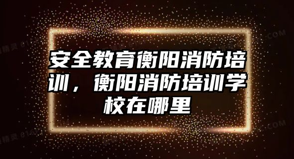 安全教育衡陽消防培訓(xùn)，衡陽消防培訓(xùn)學(xué)校在哪里