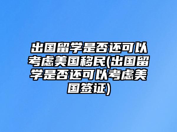 出國(guó)留學(xué)是否還可以考慮美國(guó)移民(出國(guó)留學(xué)是否還可以考慮美國(guó)簽證)