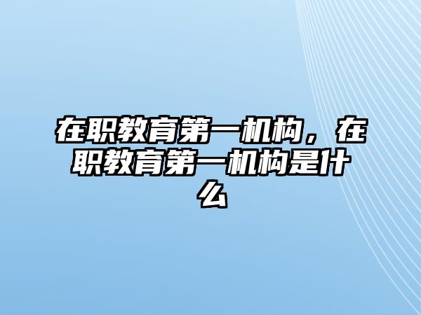 在職教育第一機(jī)構(gòu)，在職教育第一機(jī)構(gòu)是什么