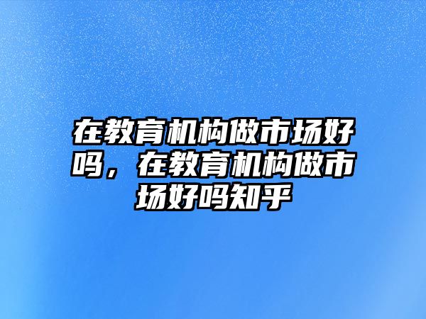 在教育機構(gòu)做市場好嗎，在教育機構(gòu)做市場好嗎知乎