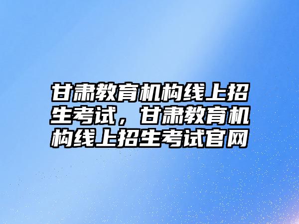 甘肅教育機構(gòu)線上招生考試，甘肅教育機構(gòu)線上招生考試官網(wǎng)