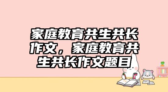 家庭教育共生共長(zhǎng)作文，家庭教育共生共長(zhǎng)作文題目